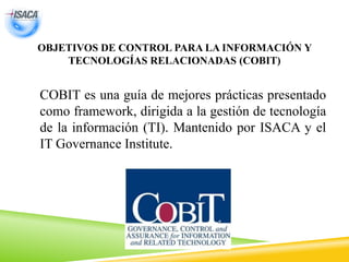 OBJETIVOS DE CONTROL PARA LA INFORMACIÓN Y
TECNOLOGÍAS RELACIONADAS (COBIT)
COBIT es una guía de mejores prácticas presentado
como framework, dirigida a la gestión de tecnología
de la información (TI). Mantenido por ISACA y el
IT Governance Institute.
 