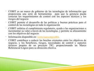 ⁻ COBIT es un marco de gobierno de las tecnologías de información que
proporciona una serie de herramientas para que la gerencia pueda
conectar los requerimientos de control con los aspectos técnicos y los
riesgos del negocio
⁻ COBIT permite el desarrollo de las políticas y buenas prácticas para el
control de las tecnologías en toda la organización
⁻ COBIT enfatiza el cumplimiento regulatorio, ayuda a las organizaciones a
incrementar su valor a través de las tecnologías, y permite su alineamiento
con los objetivos del negocio
⁻ Información disponible en: www.isaca.org/cobit.
⁻ COBIT contribuye a reducir las brechas existentes entre los objetivos de
negocio, y los beneficios, riesgos, necesidades de control y aspectos
técnicos propios de un proyecto TIC; proporcionando un Marco
Referencial Lógico para su dirección efectiva.
 