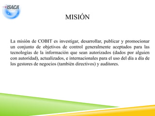 MISIÓN
La misión de COBIT es investigar, desarrollar, publicar y promocionar
un conjunto de objetivos de control generalmente aceptados para las
tecnologías de la información que sean autorizados (dados por alguien
con autoridad), actualizados, e internacionales para el uso del día a día de
los gestores de negocios (también directivos) y auditores.
 