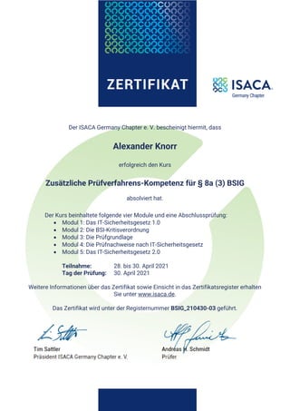 Der ISACA Germany Chapter e. V. bescheinigt hiermit, dass
Alexander Knorr
erfolgreich den Kurs
Zusätzliche Prüfverfahrens-Kompetenz für § 8a (3) BSIG
absolviert hat.
Der Kurs beinhaltete folgende vier Module und eine Abschlussprüfung:
• Modul 1: Das IT-Sicherheitsgesetz 1.0
• Modul 2: Die BSI-Kritisverordnung
• Modul 3: Die Prüfgrundlage
• Modul 4: Die Prüfnachweise nach IT-Sicherheitsgesetz
• Modul 5: Das IT-Sicherheitsgesetz 2.0
Teilnahme: 28. bis 30. April 2021
Tag der Prüfung: 30. April 2021
Weitere Informationen über das Zertifikat sowie Einsicht in das Zertifikatsregister erhalten
Sie unter www.isaca.de.
Das Zertifikat wird unter der Registernummer BSIG_210430-03 geführt.
 