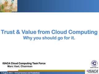 Trust & Value from Cloud Computing Why you should go for it. ISACA Cloud Computing Task Force Marc Vael, Chairman  5 August 2011 – Virtual Seminar and Tradeshow 