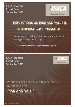 EG – Sep 20013 – page 1 of 60
REFLECTIONS ON RISK AND VALUE IN
ENTERPRISE GOVERNANCE OF IT
A story of risk, value, uncertainty, aircraft carriers,
racing cars and sailing trips.
ISACA Indonesia
Expert Event
September 2013
Erik Guldentops, Antwerp Management School, Belgium
EG – Sep 20013 – page 2 of 60
RISK AND VALUE
Positioning risk and value within enterprise
governance of IT
ISACA Indonesia
Expert Event
September 2013
 
