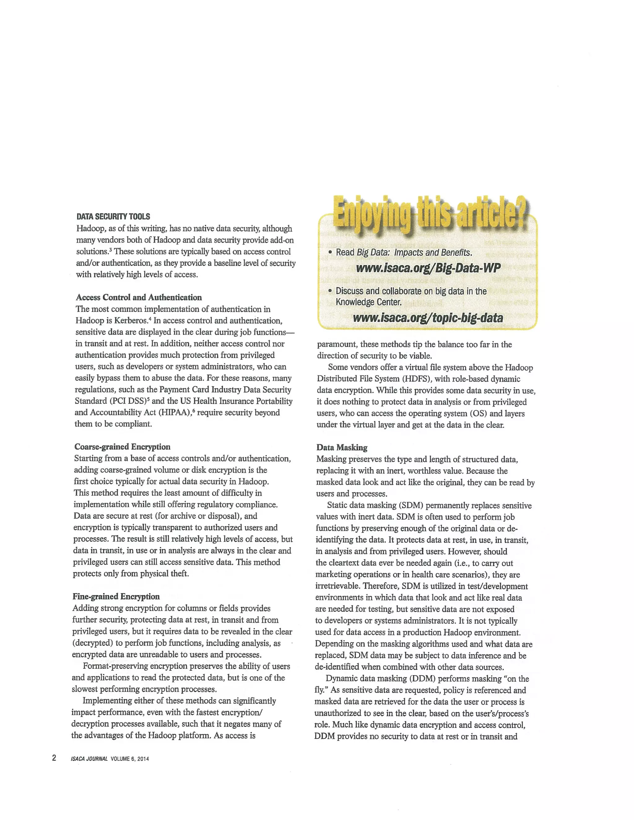 DATA SECURITY TOOLS
Hadoop, as of this writing, has no native data security, although
many vendors both of Hadoop and data security provide add-on
solutions.3 These solutions are typically based on access control
and/or authentication, as they provide a baseline level of security
with relatively high levels of access.
Access Control and Authentication
The most common implementation of authentication in
Hadoop is Kerberos.4 In access control and authentication,
sensitive data are displayed in the clear during job functions—
in transit and at rest. In addition, neither access control nor
authentication provides much protection from privileged
users, such as developers or system administrators, who can
easily bypass them to abuse the data. For these reasons, many
regulations, such as the Payment Card Industry Data Security
Standard (PCI DSS)3 and the US Health Insurance Portability
and Accountabifity Act (HIPAA),6 require security beyond
them to be compliant.
Coarse-pained Encryption
Starting from a base of access controls and/or authentication,
adding coarse-pained volume or disk encryption is the
first choice typically for actual data security in Hadoop.
This method requires the least amount of difficulty in
implementation while still offering regulatory compliance.
Data are secure at rest (for archive or disposal), and
encryption is typically transparent to authorized users and
processes. The result is still relatively high levels of access, but
data in transit, in use or in analysis are always in the clear and
privileged users can still access sensitive data. This method
protects only from physical theft.
Fine-pained Encryption
Adding strong encryption for columns or fields provides
further securit3c protecting data at rest, in transit and from
privileged users, but it requires data to be revealed in the clear
(decrypted) to perform job functions, including analysis, as
encrypted data are unreadable to users and processes.
Format-preserving encryption preserves the ability of users
and applications to read the protected data, but is one of the
slowest performing encryption processes.
Implementing either of these methods can significantly
impact performance, even with the fastest encryption/
decryption processes available, such that it negates many of
the advantages of the Hadoop platform. As access is
• Read Big Data: Impactsand Benefits.
ww.Isaca~orgjBIg.Data-WP
• Discuss and collaborate on big data in the.
Knowledge Center. - ~. . - -
wwwisaca.org/topic-big-data
paramount, these methods tip the balance too far in the
direction of security to be viable.
Some vendors offer a virtual file system above the Hadoop
Distributed File System (HDFS), with role-based dynamic
data encryption. While this provides some data security in use,
it does nothing to protect data in analysis or from privileged
users, who can access the operating system (OS) and layers
under the virtual layer and get at the data in the clear.
Data Masking
Masking preserves the type and length of structured data,
replacing it with an inert, worthless value. Because the
masked data look and act like the original, they can be read by
users and processes.
Static data masking (SDM) permanently replaces sensitive
values with inert data. SDM is often used to perform job
functions by preserving enough of the original data or de
identifying the data. It protects data at rest, in use, in transit,
in analysis and from privileged users. However, should
the cleartext data ever be needed again (i.e., to carry out
marketing operations or in health care scenarios), they are
irretrievable. Therefore, SDM is utilized in test/development
environments in which data that look and act like real data
are needed for testing, but sensitive data are not exposed
to developers or systems administrators. It is not typically
used for data access in a production Hadoop environment.
Depending on the masking algorithms used and what data are
replaced, SDM data may be subject to data inference and be
dc-identified when combined with other data sources.
Dynamic data masking (DDM) performs masking “on the
fly.” As sensitive data are requested, policy is referenced and
masked data are retrieved for the data the user or process is
unauthorized to see in the clear, based on the user’s/process’s
role. Much like dynamic data encryption and access control,
DDM provides no security to data at rest or in transit and
2 iS.4CA JOURNAL VOLIJME6 2014
 