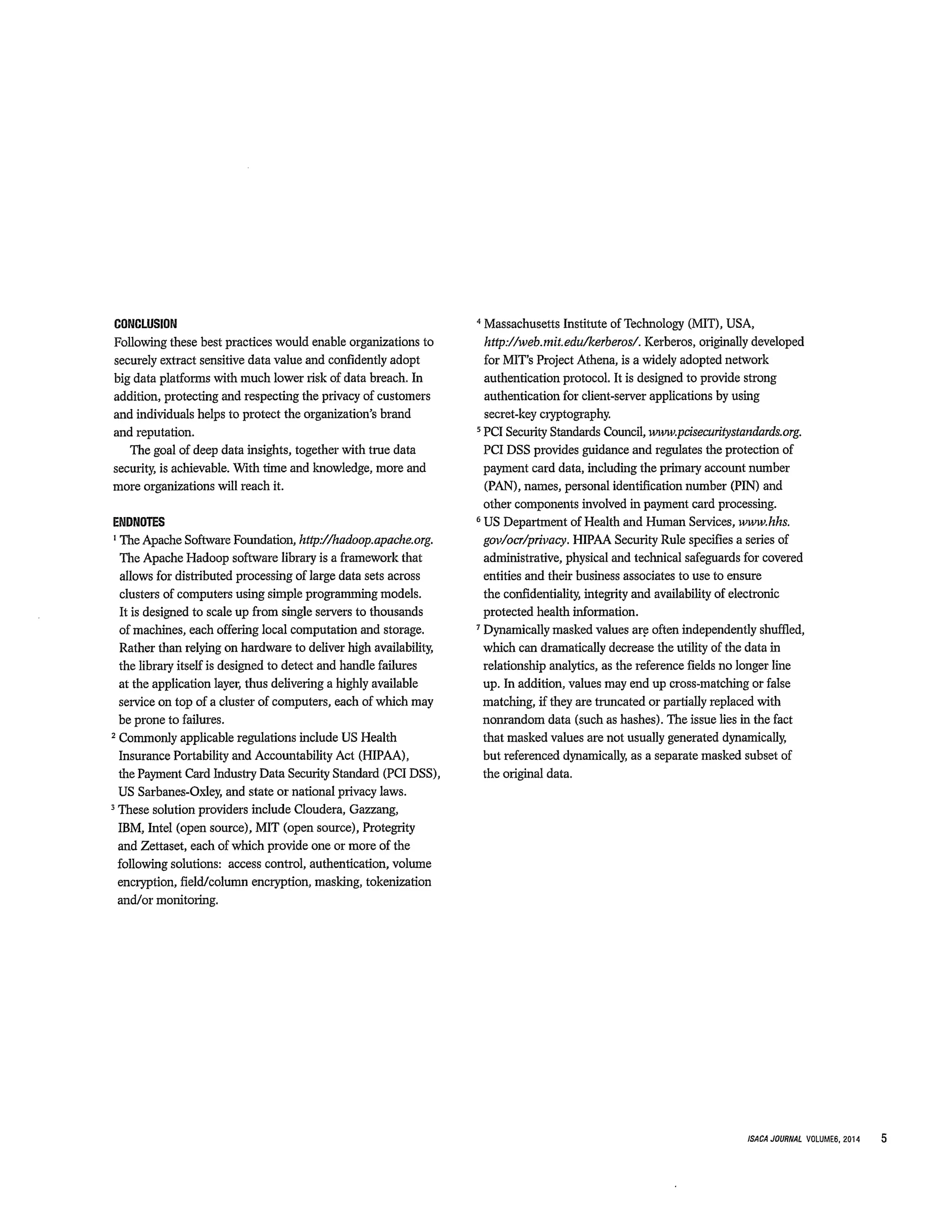CONCLUSION
Following these best practices would enable organizations to
securely extract sensitive data value and confidently adopt
big data platforms with much lower risk of data breach. In
addition, protecting and respecting the privacy of customers
and individuals helps to protect the organization’s brand
and reputation.
The goal of deep data insights, together with true data
security, is achievable. With time and knowledge, more and
more organizations will reach it.
ENDNOTES
1 Apache Software Foundation, http://hadoop.apache.org.
The Apache Hadoop software library is a framework that
allows for distributed processing of large data sets across
clusters of computers using simple programming models.
It is designed to scale up from single servers to thousands
of machines, each offering local computation and storage.
Rather than relying on hardware to deliver high availability,
the library itself is designed to detect and handle failures
at the application layer, thus delivering a highly available
service on top of a cluster of computers, each of which may
be prone to failures.
2Conunoriy applicable regulations include US Health
Insurance Portability and Accountability Act (HIPAA),
the Payment Card Industry Data Security Standard (PCI DSS),
US Sarbanes-Oxley, and state or national privacy laws.
~ solution providers include Cloudera, Gazzang,
IBM, Intel (open source), MIT (open source), Protegrity
and Zettaset, each of which provide one or more of the
following solutions: access control, authentication, volume
encryption, field/column encryption, masking, tokenization
and/or monitoring.
Massachusetts Institute of Technology (MIT), USA,
http://web.mit.edu/kerberos/. Kerberos, originally developed
for MIT’s Project Athena, is a widely adopted network
authentication protocol. It is designed to provide strong
authentication for client-server applications by using
secret-key cryptography,
5PCI Security Standards Council, www.pcisecuritystandards.org.
PCI DSS provides guidance and regulates the protection of
payment card data, including the primary account number
(PAN), names, personal identification number (PIN) and
other components involved in payment card processing.
6US Department of Health and Human Services, www.hhs.
gov/ocr/privacy. HIPAA Security Rule specifies a series of
administrative, physical and technical safeguards for covered
entities and their business associates to use to ensure
the confidentiality, integrity and availability of electronic
protected health information.
7Dynamically masked values are often independently shuffled,
which can dramatically decrease the utility of the data in
relationship analytics, as the reference fields no longer line
up. In addition, values may end up cross-matching or false
matching, if they are truncated or partially replaced with
nonrandom data (such as hashes). The issue lies in the fact
that masked values are not usually generated dynamically,
but referenced dynamically, as a separate masked subset of
the original data.
ISACAJOIJRNAL VOLUMES, 2014 5
 