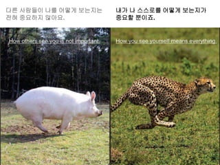 다른 사람들이 나를 어떻게 보는지는
전혀 중요하지 않아요.
내가 나 스스로를 어떻게 보는지가
중요할 뿐이죠.
 