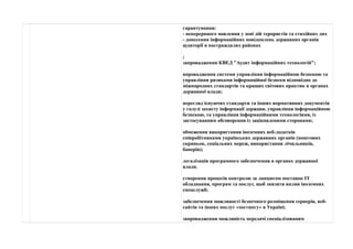 гарантування: 
- неперервного мовлення у зоні дій терористів та стихійних лих 
- донесення інформаційних повідомлень державних органів 
аудиторії в постраждалих районах 
; 
запровадження КВЕД "Аудит інформаційних технологій"; 
впровадження системи управління інформаційною безпекою та 
управління ризиками інформаційної безпеки відповідно до 
міжнародних стандартів та кращих світових практик в органах 
державної влади; 
перегляд існуючих стандарти та інших нормативних документів 
у галузі захисту інформації держави, управління інформаційною 
безпекою, та управління інформаційними технологіями, із 
застосуванням обговорення із зацікавленими сторонами; 
обмеження використання іноземних веб-додатків 
співробітниками українських державних органів (поштових 
скриньок, соціальних мереж, використання лічильників, 
банерів); 
легалізація програмного забезпечення в органах державної 
влади. 
створення процесів контролю за ланцюгом поставок ІТ 
обладнання, програм та послуг, щоб знизити вплив іноземних 
спецслужб; 
забезпечення можливості безпечного розміщення серверів, веб- 
сайтів та інших послуг «хостингу» в Україні; 
запровадження можливість передачі спеціалізованим 
 