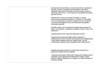 громадським організаціям, за згодою компетентних державних 
органів, доступу до серверів, що контролюють діяльність 
заражених вірусами комп’ютерів (так звані центри команд та 
контролю «бот-нетів») – для їх вивчення та розробки механізмів 
протидії атакам; 
забезпечення доступу незалежних експертів, за згодою 
компетентних державних органів, до технічних деталей кібер- 
атак, що відбуваються на органи державної влади та важливі 
для суспільства кібер-системи для їх вивчення та розробки 
механізмів протидії; 
розробка правил щодо захищеного використання хмарних ІТ 
послуг для держави – розміщення серверів та сайтів, захисту від 
кібер-атак; 
запровадження 3G/4G технології мобільного зв’язку; 
впровадження коректної конфігурації на серверах в 
українському сегменті Інтернет, що неправильно сконфігуровані 
та регулярно використовуються у кібер-атаках, з метою 
запобігання створення умов їх використання в кібер-атаках; 
розробка програми навчання та підготовки спеціалістів із 
проведення кібернетичних-операцій; 
створення структурних підрозділів із проведення кібернетичних- 
операцій у складі Міністерства Внутрішніх Справ, Служби 
Безпеки України, Збройних Сил України та Служби Зовнішньої 
Розвідки України. 
 
