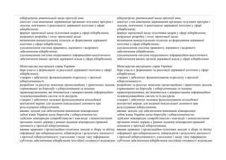 кіберзагрози, рекомендації щодо протидії ним; 
аналізує стан виконання державними органами галузевих програм і 
заходів, пов'язаних із реалізацією державної політики у сфері 
кібербезпеки; 
формує пропозиції щодо підготовки кадрів у сфері кібербезпеки; 
координує розробку і готує пропозиції щодо: 
визначення концептуальних підходів до формування державної 
політики у сфері кібербезпеки; 
удосконалення системи правового, наукового і кадрового 
забезпечення кібербезпеки; 
удосконалення системи оперативного інформаційно-аналітичного 
забезпечення вищих органів державної влади у сфері кібербезпеки. 
Міністерство внутрішніх справ України: 
бере участь у формуванні та реалізації державної політики у сфері 
кібербезпеки; 
створює і забезпечує функціонування підрозділу з протидії 
кіберзлочинності; 
розроблює та реалізує комплекс організаційних і практичних заходів, 
спрямованих на боротьбу з кіберзлочинами та іншими 
правопорушеннями, які вчиняються з використанням інформаційно- 
телекомунікаційних систем та їх ресурсів; 
створює і забезпечує належне функціонування цілодобової 
контактної мережі для надання невідкладної допомоги при 
розслідуванні кіберзлочинів; 
вживає заходів для забезпечення виконання міжнародних 
зобов’язань України щодо боротьби з кіберзлочинністю; 
здійснює міжнародне співробітництво і взаємодіє з компетентними 
органами інших держав у рамках надання міжнародно-правової 
допомоги у протидії кіберзлочинам; 
вживає правових і організаційно-технічних заходів зі збору та обліку 
інформації про кіберінциденти, кіберзагрози і результати діяльності 
з протидії кіберзлочинності, узагальнює і надає таку інформацію 
суб'єктам забезпечення кібербезпеки постійної готовності відповідно 
кіберзагрози, рекомендації щодо протидії ним; 
аналізує стан виконання державними органами галузевих програм і 
заходів, пов'язаних із реалізацією державної політики у сфері 
кібербезпеки; 
формує пропозиції щодо підготовки кадрів у сфері кібербезпеки; 
координує розробку і готує пропозиції щодо: 
визначення концептуальних підходів до формування державної 
політики у сфері кібербезпеки; 
удосконалення системи правового, наукового і кадрового 
забезпечення кібербезпеки; 
удосконалення системи оперативного інформаційно-аналітичного 
забезпечення вищих органів державної влади у сфері кібербезпеки. 
Міністерство внутрішніх справ України: 
бере участь у формуванні та реалізації державної політики у сфері 
кібербезпеки; 
створює і забезпечує функціонування підрозділу з протидії 
кіберзлочинності; 
розроблює та реалізує комплекс організаційних і практичних заходів, 
спрямованих на боротьбу з кіберзлочинами та іншими 
правопорушеннями, які вчиняються з використанням інформаційно- 
телекомунікаційних систем та їх ресурсів; 
створює і забезпечує належне функціонування цілодобової 
контактної мережі для надання невідкладної допомоги при 
розслідуванні кіберзлочинів; 
вживає заходів для забезпечення виконання міжнародних 
зобов’язань України щодо боротьби з кіберзлочинністю; 
здійснює міжнародне співробітництво і взаємодіє з компетентними 
органами інших держав у рамках надання міжнародно-правової 
допомоги у протидії кіберзлочинам; 
вживає правових і організаційно-технічних заходів зі збору та обліку 
інформації про кіберінциденти, кіберзагрози і результати діяльності 
з протидії кіберзлочинності, узагальнює і надає таку інформацію 
суб'єктам забезпечення кібербезпеки постійної готовності відповідно 
 