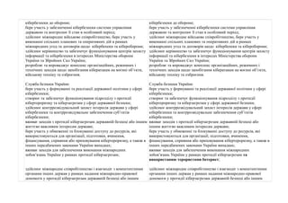 кібербезпеки до оборони; 
бере участь у забезпеченні кібербезпеки системи управління 
державою та контролює її стан в особливий період; 
здійснює міжнародне військове співробітництво, бере участь у 
виконанні спільних планових та оперативних дій в рамках 
міжнародних угод та договорів щодо кібербепеки та кібероборони; 
здійснює керівництво та забезпечує функціонування центрів захисту 
інформації та кібербезпеки в інтересах Міністерства оборони 
України та Збройних Сил України; 
розробляє та впроваджує комплекс організаційних, режимних і 
технічних заходів щодо запобігання кібератакам на воєнні об’єкти, 
військову техніку та озброєння. 
Служба безпеки України: 
бере участь у формуванні та реалізації державної політики у сфері 
кібербезпеки; 
створює та забезпечує функціонування підрозділу з протидії 
кібертероризму та кіберзагрозам у сфері державної безпеки; 
здійснює контррозвідувальний захист інтересів держави у сфері 
кібербезпеки та контррозвідувальне забезпечення суб’єктів 
кібербезпеки; 
вживає заходів з протидії кіберзагрозам державній безпеці або іншим 
життєво важливим інтересам держави; 
бере участь у обмеженні та блокуванні доступу до ресурсів, які 
використовуються для організації, підготовки, вчинення, 
фінансування, сприяння або приховування кібертероризму, а також в 
інших передбачених законами України випадках; 
вживає заходів для забезпечення виконання міжнародних 
зобов’язань України у рамках протидії кіберзагрозам; 
здійснює міжнародне співробітництво і взаємодіє з компетентними 
органами інших держав у рамках надання міжнародно-правової 
допомоги у протидії кіберзагрозам державній безпеці або іншим 
кібербезпеки до оборони; 
бере участь у забезпеченні кібербезпеки системи управління 
державою та контролює її стан в особливий період; 
здійснює міжнародне військове співробітництво, бере участь у 
виконанні спільних планових та оперативних дій в рамках 
міжнародних угод та договорів щодо кібербепеки та кібероборони; 
здійснює керівництво та забезпечує функціонування центрів захисту 
інформації та кібербезпеки в інтересах Міністерства оборони 
України та Збройних Сил України; 
розробляє та впроваджує комплекс організаційних, режимних і 
технічних заходів щодо запобігання кібератакам на воєнні об’єкти, 
військову техніку та озброєння. 
Служба безпеки України: 
бере участь у формуванні та реалізації державної політики у сфері 
кібербезпеки; 
створює та забезпечує функціонування підрозділу з протидії 
кібертероризму та кіберзагрозам у сфері державної безпеки; 
здійснює контррозвідувальний захист інтересів держави у сфері 
кібербезпеки та контррозвідувальне забезпечення суб’єктів 
кібербезпеки; 
вживає заходів з протидії кіберзагрозам державній безпеці або 
іншим життєво важливим інтересам держави; 
бере участь у обмеженні та блокуванні доступу до ресурсів, які 
використовуються для організації, підготовки, вчинення, 
фінансування, сприяння або приховування кібертероризму, а також в 
інших передбачених законами України випадках; 
вживає заходів для забезпечення виконання міжнародних 
зобов’язань України у рамках протидії кіберзагрозам та 
використанню терористами Інтернет; 
здійснює міжнародне співробітництво і взаємодіє з компетентними 
органами інших держав у рамках надання міжнародно-правової 
допомоги у протидії кіберзагрозам державній безпеці або іншим 
 