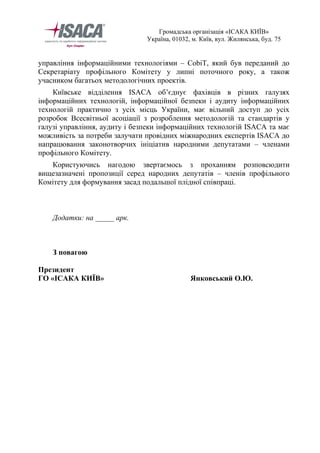 Громадська організація «ІСАКА КИЇВ» 
Україна, 01032, м. Київ, вул. Жилянська, буд. 75 
управління інформаційними технологіями – CobiT, який був переданий до 
Секретаріату профільного Комітету у липні поточного року, а також 
учасником багатьох методологічних проектів. 
Київське відділення ISACA об’єднує фахівців в різних галузях 
інформаційних технологій, інформаційної безпеки і аудиту інформаційних 
технологій практично з усіх місць України, має вільний доступ до усіх 
розробок Всесвітньої асоціації з розроблення методологій та стандартів у 
галузі управління, аудиту і безпеки інформаційних технологій ISACA та має 
можливість за потреби залучати провідних міжнародних експертів ISACA до 
напрацювання законотворчих ініціатив народними депутатами – членами 
профільного Комітету. 
Користуючись нагодою звертаємось з проханням розповсюдити 
вищезазначені пропозиції серед народних депутатів – членів профільного 
Комітету для формування засад подальшої плідної співпраці. 
Додатки: на _____ арк. 
З повагою 
Президент 
ГО «ІСАКА КИЇВ» Янковський О.Ю. 
 