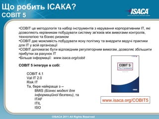 Що робить ІСАКА?
COBIT 5
    •COBIT це методологія та набор інструментів з керування корпоративним ІТ, які
    дозволяють керівникам побудувати систему зв’язків між вимогами контролів,
    технологією та бізнес ризиком
    •COBIT дає можливість побудувати ясну політику та внедрити ведучі практики
    для ІТ у всій організації
    •COBIT допомагає бути відповідним регуляторним вимогам, дозволяє збільшити
    прибутки за рахунок ІТ
    •Більше інформації: www.isaca.org/cobit

    COBIT 5 інтегруе в собі:

          COBIT 4.1
          Val IT 2.0
          Risk IT
          Та, бере найкраще з --
               BMIS (Бізнес моделі для
               інформаційної безпеки), та
               ITAF                                       www.isaca.org/COBIT5
               ITIL
               ISO

                        ©ISACA 2011 All Rights Reserved
 
