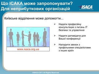 Що ІСАКА може запропонувати?
Для неприбуткових організацій

 Київське відділення може допомогти...
                                                 Надати професійну
                                                  консультацію з питань ІТ
                                                  безпеки та управління

                                                 Надати доповідача для
                                                  Вашої конференції

                                                 Наладити звязок з
                                                  профільними спеціалістами
         www.isaca.org.ua                         з інших країн




                    ©ISACA 2011 All Rights Reserved
 