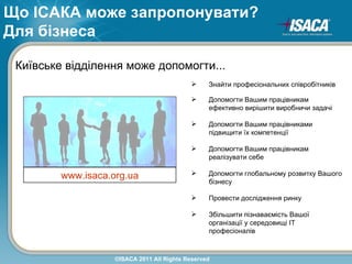 Що ІСАКА може запропонувати?
Для бізнеса

 Київське відділення може допомогти...
                                                 Знайти професіональних співробітників

                                                 Допомогти Вашим працівникам
                                                  ефективно вирішити виробничи задачі

                                                 Допомогти Вашим працівниками
                                                  підвищити їх компетенції

                                                 Допомогти Вашим працівникам
                                                  реалізувати себе

         www.isaca.org.ua                        Допомогти глобальному розвитку Вашого
                                                  бізнесу

                                                 Провести дослідження ринку

                                                 Збільшити пізнаваємість Вашої
                                                  організації у середовищі ІТ
                                                  професіоналів



                    ©ISACA 2011 All Rights Reserved
 