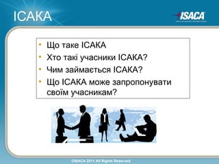 ІСАКА
   •   Що таке ІСАКА
   •   Хто такі учасники ІСАКА?
   •   Чим займається ІСАКА?
   •   Що ІСАКА може запропонувати
       своїм учасникам?




            ©ISACA 2011 All Rights Reserved
 