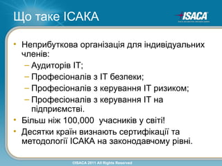 Що таке ІСАКА

• Неприбуткова організація для індивідуальних
  членів:
   – Аудиторів ІТ;
   – Професіоналів з ІТ безпеки;
   – Професіоналів з керування ІТ ризиком;
   – Професіоналів з керування ІТ на
     підприємстві.
• Більш ніж 100,000 учасників у світі!
• Десятки країн визнають сертифікації та
  методології ІСАКА на законодавчому рівні.

             ©ISACA 2011 All Rights Reserved
 