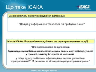 Що таке ІСАКА
 Бачення ІСАКА, як мотив існування організації


         “Довіра у інформаціїні технології, та прибуток із них”




Міссія ІСАКА (для прийняття рішень та спрямування інвестиції)

                   “Для професіоналів та організацій
Бути ведучим глобальним постачальником знань, сертифікації, участі
              у громаді, захисту інтересів та навчання
      у сфері аудиту та безпеки інформаційних систем, управління
  корпоративним ІТ, ІТ ризиками та віповідністю регуляторним нормам.”


                   ©ISACA 2011 All Rights Reserved
 