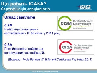 Що робить ІСАКА?
Сертифікація спеціалістів

 Огляд зарплатні

 CISM
 Найкраще оплачувана
 сертифікація з ІТ безпеки у 2011 році.


 CISA
 Постійно серед найкраще
 оплачуваних сертифікацій.

   (Джерело: Foote Partners IT Skills and Certification Pay Index, 2011)



                      ©ISACA 2011 All Rights Reserved
 