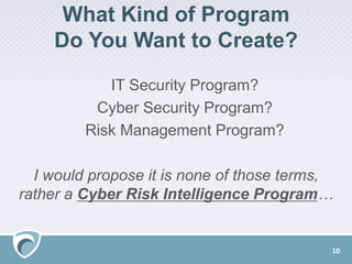 What Kind of Program
Do You Want to Create?
IT Security Program?
Cyber Security Program?
Risk Management Program?
I would propose it is none of those terms,
rather a Cyber Risk Intelligence Program…
10
 