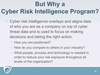 But Why a
Cyber Risk Intelligence Program?
• Cyber risk intelligence overlays and aligns data
of who you are as a company on top of cyber
threat data and is used to focus on making
decisions and taking the right action.
– How you are positioned?
– How do you compare to others in your industry?
– What people, process and technology is needed in
order to reduce your risk exposure throughout all
levels of the organization?
11
 