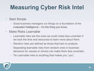 Measuring Cyber Risk Intel
• Start Simple
– Good business managers run things on a foundation of the
evaluated intelligence – it’s the thing you know.
• Make Risks Learnable
– Learnable risks are the ones we could make less uncertain if
we took the time and resources to learn more about them.
– Random risks are defined as those that had no analysis.
– Separating learnable risks from random ones in business
decisions for causes or drivers can make them less uncertain.
– Tie Learnable risks to anything that makes you “you”.
19
 