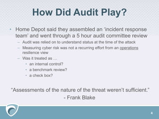 How Did Audit Play?
• Home Depot said they assembled an ‘incident response
team’ and went through a 5 hour audit committee review
– Audit was relied on to understand status at the time of the attack
– Measuring cyber risk was not a recurring effort from an operations
resilience view
– Was it treated as …
• an internal control?
• a benchmark review?
• a check box?
“Assessments of the nature of the threat weren’t sufficient.”
- Frank Blake
4
 