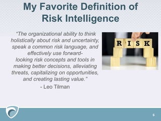 My Favorite Definition of
Risk Intelligence
“The organizational ability to think
holistically about risk and uncertainty,
speak a common risk language, and
effectively use forward-
looking risk concepts and tools in
making better decisions, alleviating
threats, capitalizing on opportunities,
and creating lasting value.”
- Leo Tilman
6
 
