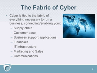 The Fabric of Cyber
• Cyber is tied to the fabric of
everything necessary to run a
business, connecting/enabling your:
– Supply chain
– Customer base
– Business support applications
– Financials
– IT Infrastructure
– Marketing and Sales
– Communications
7
 