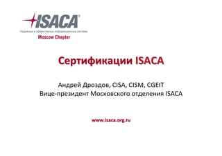 Сертификации	ISACA	
	
Андрей	Дроздов,	CISA,	CISM,	CGEIT	
Вице-президент	Московского	отделения	ISACA
	
www.isaca.org.ru	
 