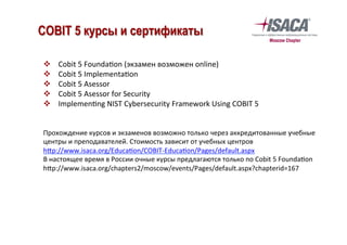 v  Cobit	5	Founda`on	(экзамен	возможен	online)	
v  Cobit	5	Implementa`on	
v  Cobit	5	Asessor	
v  Cobit	5	Asessor	for	Security	
v  Implemen`ng	NIST	Cybersecurity	Framework	Using	COBIT	5	
	
	
Прохождение	курсов	и	экзаменов	возможно	только	через	аккредитованные	учебные	
центры	и	преподавателей.	Стоимость	зависит	от	учебных	центров	
h—p://www.isaca.org/Educa`on/COBIT-Educa`on/Pages/default.aspx		
В	настоящее	время	в	России	очные	курсы	предлагаются	только	по	Cobit	5	Founda`on	
h—p://www.isaca.org/chapters2/moscow/events/Pages/default.aspx?chapterid=167	
COBIT 5 курсы и сертификаты
 