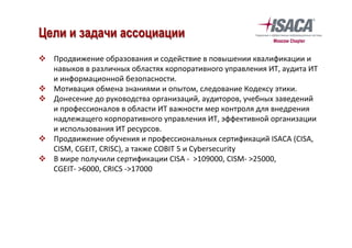 v  Продвижение	образования	и	содействие	в	повышении	квалификации	и	
навыков	в	различных	областях	корпоративного	управления	ИТ,	аудита	ИТ	
и	информационной	безопасности.	
v  Мотивация	обмена	знаниями	и	опытом,	следование	Кодексу	этики.	
v  Донесение	до	руководства	организаций,	аудиторов,	учебных	заведений	
и	профессионалов	в	области	ИТ	важности	мер	контроля	для	внедрения	
надлежащего	корпоративного	управления	ИТ,	эффективной	организации	
и	использования	ИТ	ресурсов.	
v  Продвижение	обучения	и	профессиональных	сертификаций	ISACA	(CISA,	
CISM,	CGEIT,	CRISC),	а	также	COBIT	5	и	Cybersecurity	
v  В	мире	получили	сертификации	CISA	-		>109000,	CISM-	>25000,	
CGEIT-	>6000,	CRICS	->17000	
	
	
Цели и задачи ассоциации
 