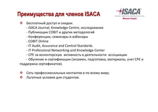 v  Бесплатный	доступ	и	скидки:	
-	ISACA	Journal,	Knowledge	Centre,	исследования	
-	Публикации	COBIT	и	других	методологий	
-	Конференции,	семинары	и	вэбинары	
								-	COBIT	Online	
								-	IT	Audit,	Assurance	and	Control	Standards	
								-	IT	Professional	Networking	and	Knowledge	Center	
								-	CPE	за	волонтерскую		активность	в	деятельности		ассоциации	
							-		Обучение	и	сертификации	(экзамен,	подготовка,	материалы,	учет	CPE	и	
поддержка	сертификатов).	
	
v  Сеть	профессиональных	контактов	в	по	всему	миру.	
v  Льготные	условия	для	студентов.	
	
	
Преимущества для членов ISACA
 