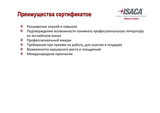 v  Расширение	знаний	и	навыков	
v  Подтверждение	возможности	понимать	профессиональную	литературу	
на	английском	языке	
v  Профессиональный	имидж	
v  Требования	при	приеме	на	работу,	для	участия	в	тендерах		
v  Возможности	карьерного	роста	и	поощрений	
v  Международное	признание	
	
Преимущества сертификатов
 