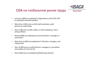 CISA	на	глобальном	рынке	труда	
	
•  Just	over	2,800	are	employed	in	organiza`ons	as	the	CEO,	CFO	
or	equivalent	execu`ve	posi`on.	
•  More	than	2,500	serve	as	chief	audit	execu`ves,	audit	
partners	or	audit	heads.	
•  Over	3,100	serve	as	CIOs,	CISOs,	or	chief	compliance,	risk	or	
privacy	oﬃcers.		
•  Almost	9,800	are	employed	as	security	directors,	managers	or	
consultants.	
•  More	than	11,000	are	employed	as	IT	directors,	managers,	and	
related	staﬀ.	
•  Over	31,000	serve	as	audit	directors,	managers	or	consultants	
and	auditors	(IT	and	non-IT).	
•  Over	8,500	serve	as	Compliance/Risk/Privacy	Director	
 
