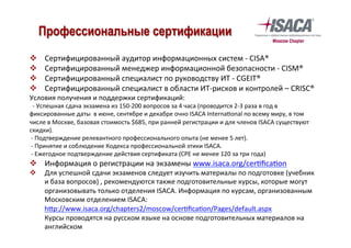 v  Сертифицированный	аудитор	информационных	систем	-	CISA®	
v  Сертифицированный	менеджер	информационной	безопасности	-	CISM®	
v  Сертифицированный	специалист	по	руководству	ИТ	-	CGEIT®	
v  Сертифицированный	специалист	в	области	ИТ-рисков	и	контролей	–	CRISC®	
Условия	получения	и	поддержки	сертификаций:	
		-	Успешная	сдача	экзамена	из	150-200	вопросов	за	4	часа	(проводится	2-3	раза	в	год	в	
фиксированные	даты		в	июне,	сентябре	и	декабре	очно	ISACA	Interna`onal	по	всему	миру,	в	том	
числе	в	Москве,	базовая	стоимость	$685,	при	ранней	регистрации	и	для	членов	ISACA	существуют	
скидки).	
	-	Подтверждение	релевантного	профессионального	опыта	(не	менее	5	лет).	
	-	Принятие	и	соблюдение	Кодекса	профессиональной	этики	ISACA.	
	-	Ежегодное	подтверждение	действия	сертификата	(CPE	не	менее	120	за	три	года)		
v  Информация	о	регистрации	на	экзамены	www.isaca.org/cer`ﬁca`on	
v  Для	успешной	сдачи	экзаменов	следует	изучить	материалы	по	подготовке	(учебник	
и	база	вопросов)	,	рекомендуются	также	подготовительные	курсы,	которые	могут	
организовывать	только	отделения	ISACA.	Информация	по	курсам,	организованным	
Московским	отделением	ISACA:	
h—p://www.isaca.org/chapters2/moscow/cer`ﬁca`on/Pages/default.aspx	
Курсы	проводятся	на	русском	языке	на	основе	подготовительных	материалов	на	
английском		
		
Профессиональные сертификации
 