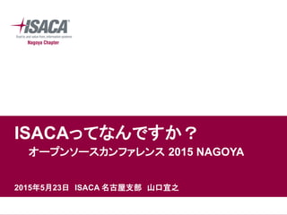 ISACAってなんですか？
オープンソースカンファレンス 2015 NAGOYA
2015年5月23日 ISACA 名古屋支部 山口宜之
 