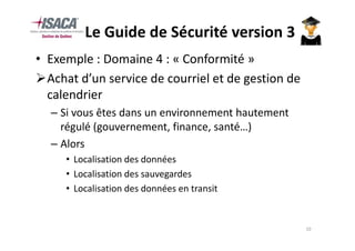 Le Guide de Sécurité version 3
• Exemple : Domaine 4 : « Conformité »
  Achat d’un service de courriel et de gestion de
  calendrier
  – Si vous êtes dans un environnement hautement
    régulé (gouvernement, finance, santé…)
  – Alors
     • Localisation des données
     • Localisation des sauvegardes
     • Localisation des données en transit


                                                    10
 
