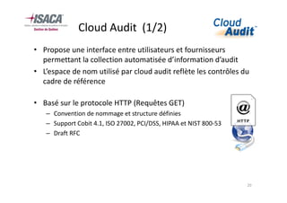 Cloud Audit (1/2)
• Propose une interface entre utilisateurs et fournisseurs
  permettant la collection automatisée d’information d’audit
• L’espace de nom utilisé par cloud audit reflète les contrôles du
  cadre de référence

• Basé sur le protocole HTTP (Requêtes GET)
   – Convention de nommage et structure définies
   – Support Cobit 4.1, ISO 27002, PCI/DSS, HIPAA et NIST 800-53
   – Draft RFC




                                                                   20
 