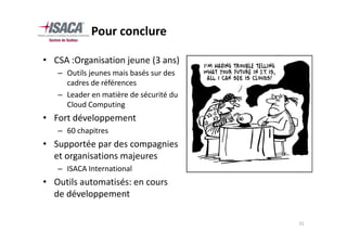 Pour conclure

• CSA :Organisation jeune (3 ans)
   – Outils jeunes mais basés sur des
     cadres de références
   – Leader en matière de sécurité du
     Cloud Computing
• Fort développement
   – 60 chapitres
• Supportée par des compagnies
  et organisations majeures
   – ISACA International
• Outils automatisés: en cours
  de développement

                                        31
 