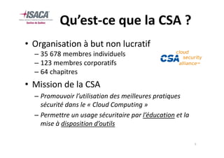 Qu’est-ce que la CSA ?
• Organisation à but non lucratif
  – 35 678 membres individuels
  – 123 membres corporatifs
  – 64 chapitres
• Mission de la CSA
  – Promouvoir l’utilisation des meilleures pratiques
    sécurité dans le « Cloud Computing »
  – Permettre un usage sécuritaire par l’éducation et la
    mise à disposition d’outils

                                                           5
 