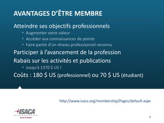 AVANTAGES D’ÊTRE MEMBRE
Atteindre ses objectifs professionnels
    Augmenter votre valeur
    Accéder aux connaissances de pointe
    Faire partie d’un réseau professionnel reconnu
Participer à l’avancement de la profession
Rabais sur les activités et publications
    Jusqu’à 1370 $ US !
Coûts : 180 $ US (professionnel) ou 70 $ US (étudiant)


                       http://www.isaca.org/membership/Pages/default.aspx


                                                                        7
 