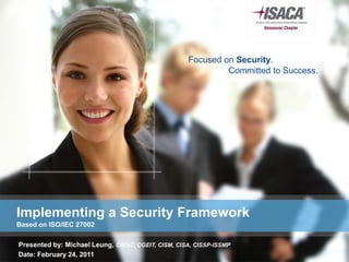 Focused on Security.
                                                             Committed to Success.




Implementing a Security Framework
Based on ISO/IEC 27002

Presented by: Michael Leung, CRISC, CGEIT, CISM, CISA, CISSP-ISSMP
Date: February 24, 2011
 