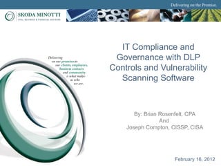 Delivering on the Promise.




  IT Compliance and
 Governance with DLP
Controls and Vulnerability
  Scanning Software



       By: Brian Rosenfelt, CPA
                 And
    Joseph Compton, CISSP, CISA




                     February 16, 2012
 