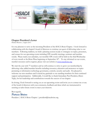 Chapter President’s Letter
Patricia Watson | August 2013
It is my pleasure to serve as the incoming President of the ISACA Boise Chapter. I look forward to
collaborating with the chapter’s board of directors to continue our quest of delivering value to our
members. Following tradition, we held a planning session in July to strategize on topics, presenters,
and venues for our upcoming events including CPE monthly meetings, seminars and member
socials. Please mark your calendars, our monthly CPE events will be held on the third Wednesday
of every month at the Boise Plaza beginning on September 18th
. To stay informed on our events,
member resources and to register, please visit our website at www.isacaboise.org.
We start the year with 77 members and we will continue to strive to grow our membership by
delivering value added member benefits including resources, education and awareness on topics
pertaining to information technology governance, controls, security and audit. I’m pleased to
welcome our new members and I extend my gratitude to our standing members for their continued
support and participation. Additionally, I would like to thank Immediate Past President, Dawn
Teply, for her leadership and contributions towards the success of our chapter.
In closing, I look forward to seeing you at our upcoming events and invite you to contact me or any
of the board of directors with your comments, feedback and ideas which are instrumental in
assisting us tailor future events to meet your interests.
Best regards,
Patricia Watson
President | ISACA Boise Chapter | president@isacaboise.org
 