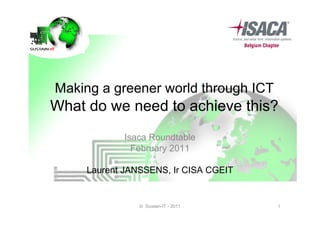 Making a greener world through ICT
What do we need to achieve this?
            Isaca Roundtable
              February 2011

     Laurent JANSSENS, Ir CISA CGEIT


                © Sustain-IT - 2011    1
 