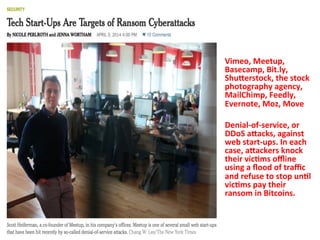 Vimeo, 
Meetup, 
Basecamp, 
Bit.ly, 
ShuVerstock, 
the 
stock 
photography 
agency, 
MailChimp, 
Feedly, 
Evernote, 
Moz, 
Move 
Denial-­‐of-­‐service, 
or 
DDoS 
aVacks, 
against 
web 
start-­‐ups. 
In 
each 
case, 
aVackers 
knock 
their 
vic=ms 
offline 
using 
a 
flood 
of 
traffic 
and 
refuse 
to 
stop 
un=l 
vic=ms 
pay 
their 
ransom 
in 
Bitcoins. 
 