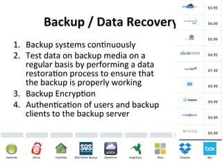 Backup 
/ 
Data 
Recovery 
1. Backup 
systems 
con5nuously 
2. Test 
data 
on 
backup 
media 
on 
a 
regular 
basis 
by 
performing 
a 
data 
restora5on 
process 
to 
ensure 
that 
the 
backup 
is 
properly 
working 
3. Backup 
Encryp5on 
4. Authen5ca5on 
of 
users 
and 
backup 
clients 
to 
the 
backup 
server 
 