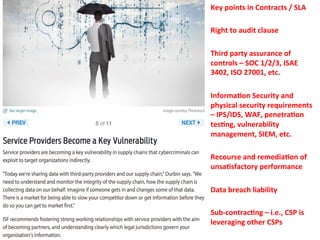 Key 
points 
in 
Contracts 
/ 
SLA 
Right 
to 
audit 
clause 
Third 
party 
assurance 
of 
controls 
– 
SOC 
1/2/3, 
ISAE 
3402, 
ISO 
27001, 
etc. 
Informa=on 
Security 
and 
physical 
security 
requirements 
– 
IPS/IDS, 
WAF, 
penetra=on 
tes=ng, 
vulnerability 
management, 
SIEM, 
etc. 
Recourse 
and 
remedia=on 
of 
unsa=sfactory 
performance 
Data 
breach 
liability 
Sub-­‐contrac=ng 
– 
i.e., 
CSP 
is 
leveraging 
other 
CSPs 
 