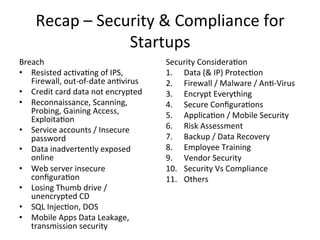 Recap 
– 
Security 
& 
Compliance 
for 
Startups 
Breach 
• Resisted 
ac5va5ng 
of 
IPS, 
Firewall, 
out-­‐of-­‐date 
an5virus 
• Credit 
card 
data 
not 
encrypted 
• Reconnaissance, 
Scanning, 
Probing, 
Gaining 
Access, 
Exploita5on 
• Service 
accounts 
/ 
Insecure 
password 
• Data 
inadvertently 
exposed 
online 
• Web 
server 
insecure 
configura5on 
• Losing 
Thumb 
drive 
/ 
unencrypted 
CD 
• SQL 
Injec5on, 
DOS 
• Mobile 
Apps 
Data 
Leakage, 
transmission 
security 
Security 
Considera5on 
1. Data 
(& 
IP) 
Protec5on 
2. Firewall 
/ 
Malware 
/ 
An5-­‐Virus 
3. Encrypt 
Everything 
4. Secure 
Configura5ons 
5. Applica5on 
/ 
Mobile 
Security 
6. Risk 
Assessment 
7. Backup 
/ 
Data 
Recovery 
8. Employee 
Training 
9. Vendor 
Security 
10. Security 
Vs 
Compliance 
11. Others 
 