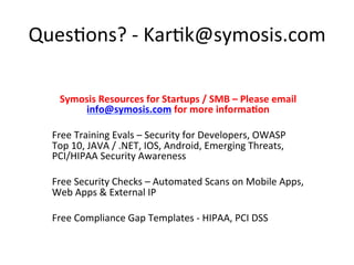 Ques5ons? 
-­‐ 
Kar5k@symosis.com 
Symosis 
Resources 
for 
Startups 
/ 
SMB 
– 
Please 
email 
info@symosis.com 
for 
more 
informa=on 
Free 
Training 
Evals 
– 
Security 
for 
Developers, 
OWASP 
Top 
10, 
JAVA 
/ 
.NET, 
IOS, 
Android, 
Emerging 
Threats, 
PCI/HIPAA 
Security 
Awareness 
Free 
Security 
Checks 
– 
Automated 
Scans 
on 
Mobile 
Apps, 
Web 
Apps 
& 
External 
IP 
Free 
Compliance 
Gap 
Templates 
-­‐ 
HIPAA, 
PCI 
DSS 
