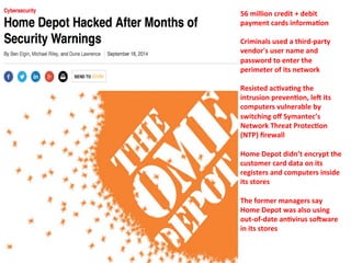 56 
million 
credit 
+ 
debit 
payment 
cards 
informa=on 
Criminals 
used 
a 
third-­‐party 
vendor's 
user 
name 
and 
password 
to 
enter 
the 
perimeter 
of 
its 
network 
Resisted 
ac=va=ng 
the 
intrusion 
preven=on, 
leE 
its 
computers 
vulnerable 
by 
switching 
off 
Symantec’s 
Network 
Threat 
Protec=on 
(NTP) 
firewall 
Home 
Depot 
didn’t 
encrypt 
the 
customer 
card 
data 
on 
its 
registers 
and 
computers 
inside 
its 
stores 
The 
former 
managers 
say 
Home 
Depot 
was 
also 
using 
out-­‐of-­‐date 
an=virus 
soEware 
in 
its 
stores 
 